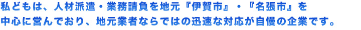 私どもは、人材派遣・業務請負を地元『伊賀市』・『名張市』を中心に営んでおり、地元業者ならではの迅速な対応が自慢の企業です。